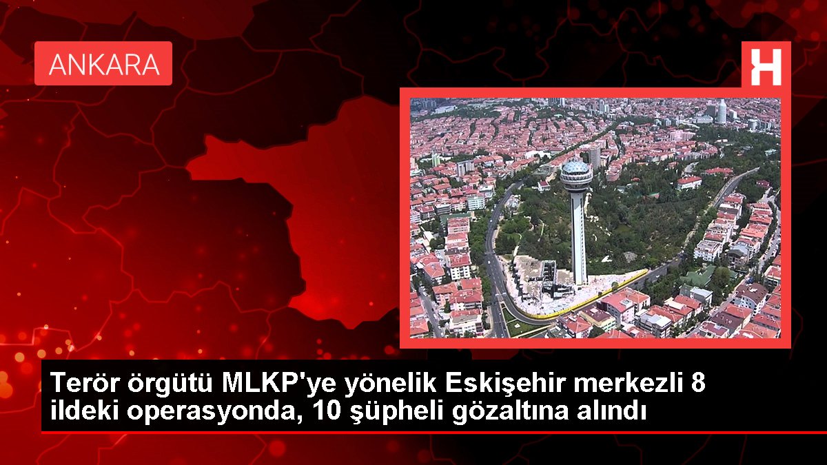 Terör örgütü MLKP'ye yönelik Eskişehir merkezli 8 vilayetteki operasyonda, 10 kuşkulu gözaltına alındı